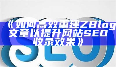 如何高效重建ZBlog文章以提升网站 SEO 收录影响