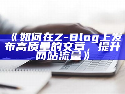 如何在Z-Blog上发布高质量的文章，提升网站流量