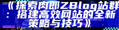 肉郎Z-Blog站群：构建高效网站群体的最佳实践与技巧