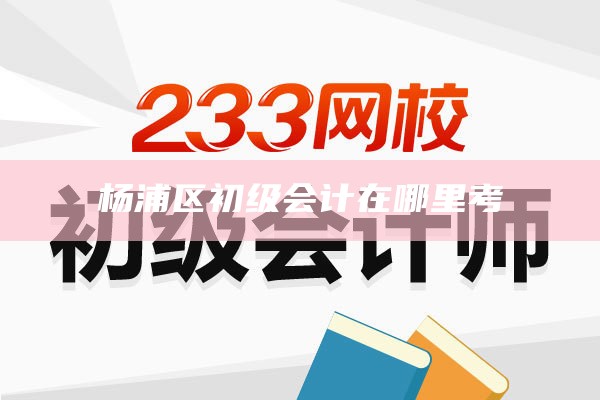 杨浦区初级会计在哪里考