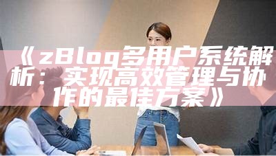 zBlog多用户系统解析：达成目标高效管理与协作的最佳方案