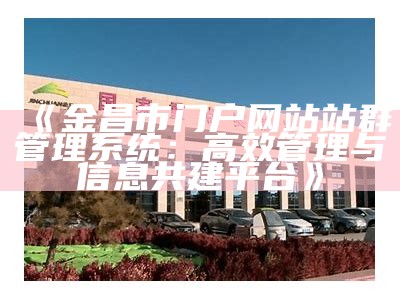 金昌市门户网站站群管理系统：高效管理与信息共建平台