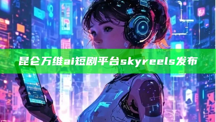 昆仑万维ai短剧平台skyreels发布