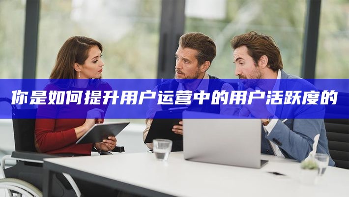 你是如何提升用户运营中的用户活跃度的