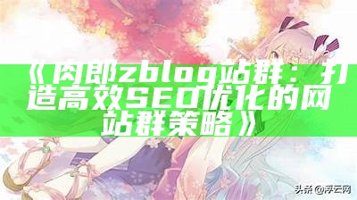 优化肉郎Zblog站群：提升网站收录与排名的实用技巧