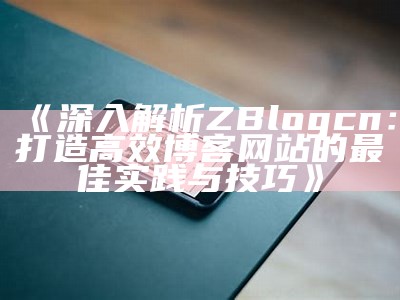 深入解析ZBlogcn：打造高效博客网站的最佳实践与技巧