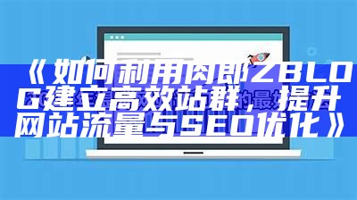 如何利用肉郎ZBLOG建立高效站群，提升网站流量与SEO优化