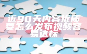 近90天内容优质要怎么发布视频容易达标