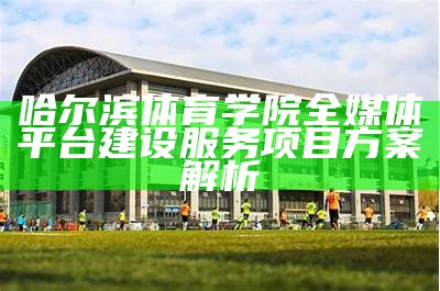 哈尔滨体育学院全媒体平台建设服务项目方案解析