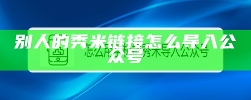 别人的秀米链接怎么导入公众号