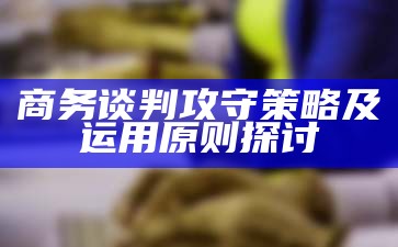 商务谈判攻守策略及运用原则探讨